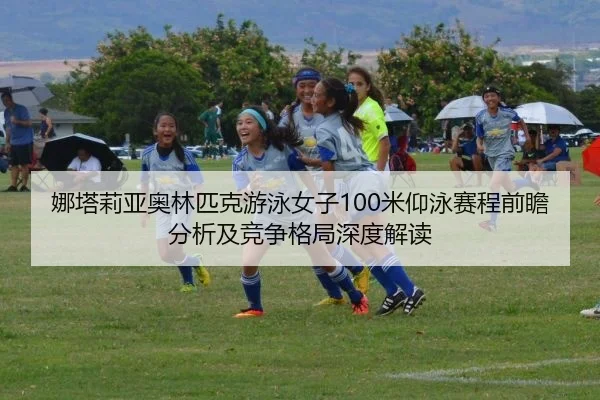娜塔莉亚奥林匹克游泳女子100米仰泳赛程前瞻分析及竞争格局深度解读